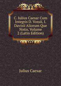 C. Iulius Caesar Cum Integris D. Vossii, I. Davisii Aliorum Que Notis, Volume 2 (Latin Edition)