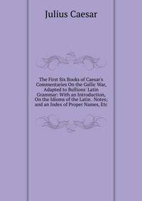 The First Six Books of Caesar's Commentaries On the Gallic War, Adapted to Bullions' Latin Grammar: With an Introduction, On the Idioms of the Latin . Notes; and an Index of Proper Names, Etc