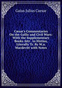 C?sar's Commentaries On the Gallic and Civil Wars: With the Supplementary Books Attr . to Hirtius, Literally Tr. By W.a. Macdevitt with Notes