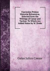 Fasciculus Primus Histori? Britannic?, Selected from the Writings of C?sar and Tacitus: To Which Are Added Notes by W. Drake