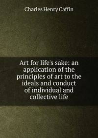 Art for life's sake: an application of the principles of art to the ideals and conduct of individual and collective life
