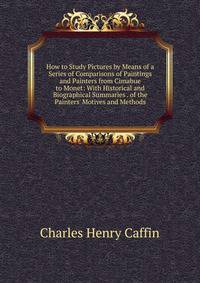 How to Study Pictures by Means of a Series of Comparisons of Paintings and Painters from Cimabue to Monet: With Historical and Biographical Summaries . of the Painters' Motives and Methods