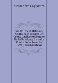 Vie De Joseph Balsamo, Connu Sous Le Nom De Comte Cagliostro: Extraite De La Procedure Instruite Contre Lui A Rome En 1790 (French Edition)