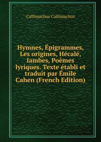 Hymnes, Epigrammes, Les origines, Hecale, Iambes, Poemes lyriques. Texte etabli et traduit par Emile Cahen (French Edition)