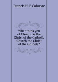What think you of Christ?: is the Christ of the Catholic Church the Christ of the Gospels?