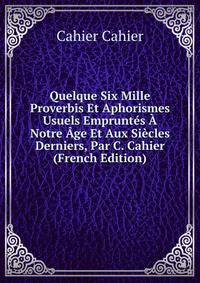 Quelque Six Mille Proverbis Et Aphorismes Usuels Empruntes A Notre Age Et Aux Siecles Derniers, Par C. Cahier (French Edition)