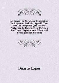 Le Congo: La V?ridique Description Du Royaume Africain, Appel?, Tant Par Les Indig?nes Que Par Les Portugais, Le Congo, Telle Qu'elle a ?t? Tir?e . Explorations D'?douard Lopez (French Edition)