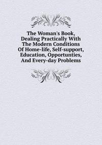The Woman's Book, Dealing Practically With The Modern Conditions Of Home-life, Self-support, Education, Opportunties, And Every-day Problems
