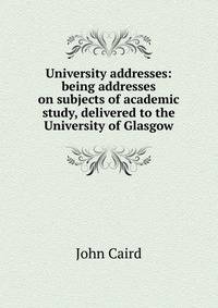 University addresses: being addresses on subjects of academic study, delivered to the University of Glasgow