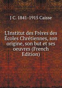 L'Institut des Fr?res des ?coles Chr?tiennes, son origine, son but et ses oeuvres (French Edition)