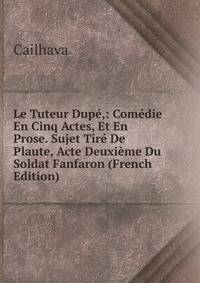Le Tuteur Dupe,: Comedie En Cinq Actes, Et En Prose. Sujet Tire De Plaute, Acte Deuxieme Du Soldat Fanfaron (French Edition)