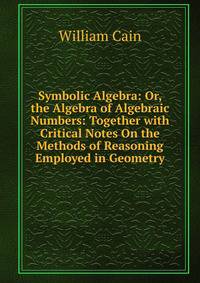 Symbolic Algebra: Or, the Algebra of Algebraic Numbers: Together with Critical Notes On the Methods of Reasoning Employed in Geometry