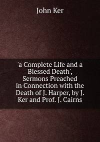 'a Complete Life and a Blessed Death', Sermons Preached in Connection with the Death of J. Harper, by J. Ker and Prof. J. Cairns