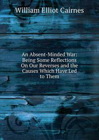 An Absent-Minded War: Being Some Reflections On Our Reverses and the Causes Which Have Led to Them