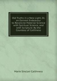 Old Truths in a New Light, Or, an Earnest Endeavour to Reconcile Material Science with Spiritual Science, and with Scripture: By the Countess of Caithness