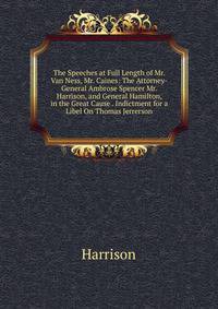 The Speeches at Full Length of Mr. Van Ness, Mr. Caines: The Attorney-General Ambrose Spencer Mr. Harrison, and General Hamilton, in the Great Cause . Indictment for a Libel On Thomas Jerrerson.