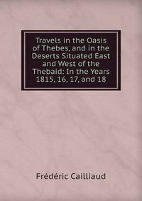 Travels in the Oasis of Thebes, and in the Deserts Situated East and West of the Thebaid: In the Years 1815, 16, 17, and 18