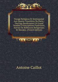 Voyage Religieux Et Sentimental Aux Quatre Cimeti?res De Paris;: Ouvrage Renfermant Un Grand Nombre D'inscriptions Fun?raires, Suivies De R?flexions Religieuses Et Morales; (French Edition)