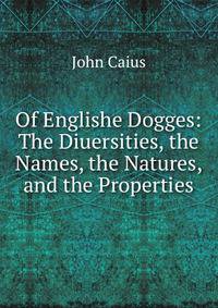 Of Englishe Dogges: The Diuersities, the Names, the Natures, and the Properties