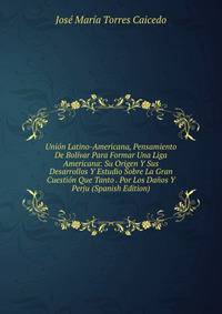Union Latino-Americana, Pensamiento De Bolivar Para Formar Una Liga Americana: Su Origen Y Sus Desarrollos Y Estudio Sobre La Gran Cuestion Que Tanto . Por Los Danos Y Perju (Spanish Edition)