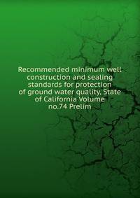 Recommended minimum well construction and sealing standards for protection of ground water quality, State of California Volume no.74 Prelim.