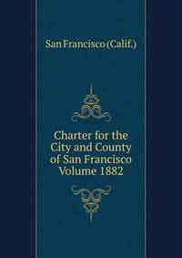 Charter for the City and County of San Francisco Volume 1882