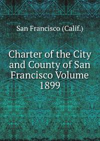 Charter of the City and County of San Francisco Volume 1899
