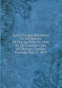 Early Chicago: Reception To The Settlers Of Chicago Prior To 1840, By The Calumet Club, Of Chicago, Tuesday Evening, May 27, 1879
