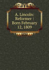 A. Lincoln: Reformer : Born February 12, 1809