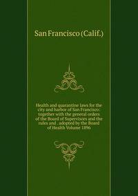 Health and quarantine laws for the city and harbor of San Francisco: together with the general orders of the Board of Supervisors and the rules and . adopted by the Board of Health Volume 1896
