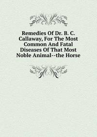 Remedies Of Dr. B. C. Callaway, For The Most Common And Fatal Diseases Of That Most Noble Animal--the Horse
