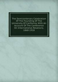 The Semicentenary Celebration Of The Founding Of The University Of California, With An Account Of The Conference On International Relations. 1868-1918
