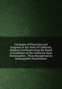 Catalogue of Physicians and Surgeons in the State of California, Holding Certificates from the Board of Examiners of the California State Homeopathic . Those Recognized As Homeopathic Practitioners