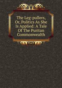 The Leg-pullers, Or, Politics As She Is Applied: A Tale Of The Puritan Commonwealth