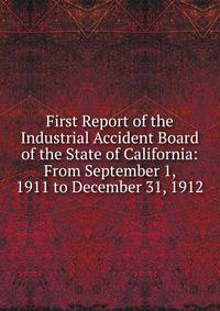 First Report of the Industrial Accident Board of the State of California: From September 1, 1911 to December 31, 1912