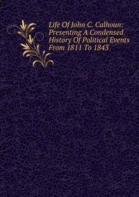 Life Of John C. Calhoun: Presenting A Condensed History Of Political Events From 1811 To 1843
