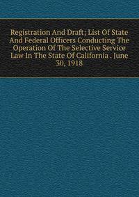 Registration And Draft; List Of State And Federal Officers Conducting The Operation Of The Selective Service Law In The State Of California . June 30, 1918