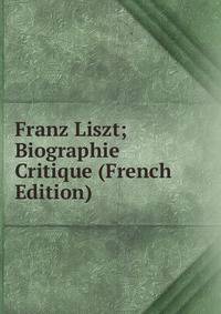 Franz Liszt; Biographie Critique (French Edition)