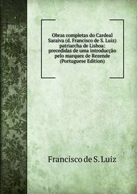 Obras completas do Cardeal Saraiva (d. Francisco de S. Luiz) patriarcha de Lisboa: precedidas de uma introduccao pelo marquez de Rezende (Portuguese Edition)