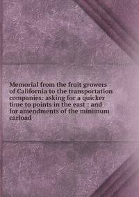 Memorial from the fruit growers of California to the transportation companies: asking for a quicker time to points in the east : and for amendments of the minimum carload