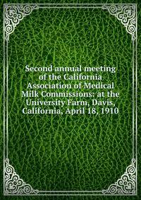 Second annual meeting of the California Association of Medical Milk Commissions: at the University Farm, Davis, California, April 18, 1910