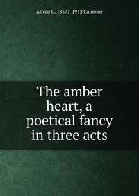 The amber heart, a poetical fancy in three acts