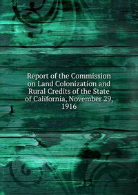 Report of the Commission on Land Colonization and Rural Credits of the State of California, November 29, 1916