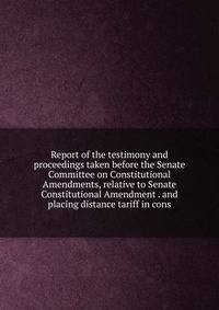 Report of the testimony and proceedings taken before the Senate Committee on Constitutional Amendments, relative to Senate Constitutional Amendment . and placing distance tariff in cons