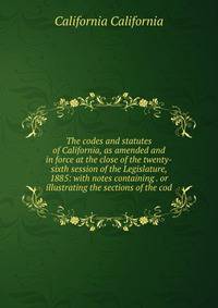 The codes and statutes of California, as amended and in force at the close of the twenty-sixth session of the Legislature, 1885: with notes containing . or illustrating the sections of the cod