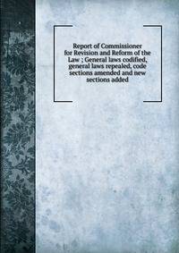 Report of Commissioner for Revision and Reform of the Law ; General laws codified, general laws repealed, code sections amended and new sections added.