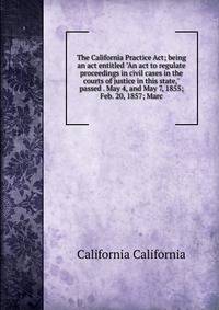 The California Practice Act; being an act entitled "An act to regulate proceedings in civil cases in the courts of justice in this state," passed . May 4, and May 7, 1855; Feb. 20, 1857; Marc