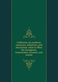 California, its products, resources, industries, and attractions: what it offers the immigrant, homeseeker, investor, and tourist