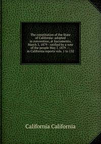 The constitution of the State of California: adopted in convention, at Sacramento, March 3, 1879 : ratified by a vote of the people May 7, 1879 . : . in California reports vols. 1 to 132