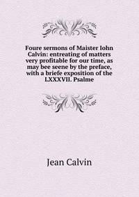 Foure sermons of Maister Iohn Calvin: entreating of matters very profitable for our time, as may bee seene by the preface, with a briefe exposition of the LXXXVII. Psalme
